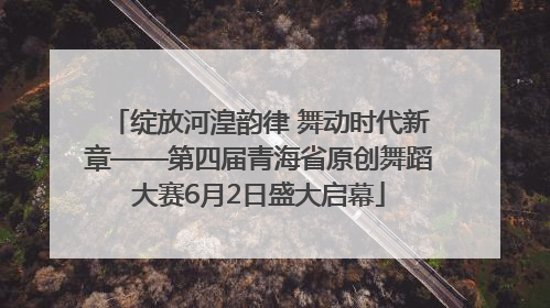 绽放河湟韵律 舞动时代新章——第四届青海省原创舞蹈大赛6月2日盛大启幕